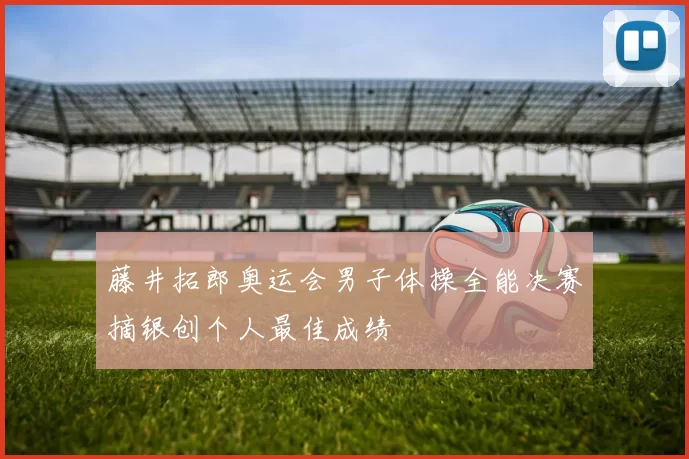 藤井拓郎奥运会男子体操全能决赛摘银创个人最佳成绩