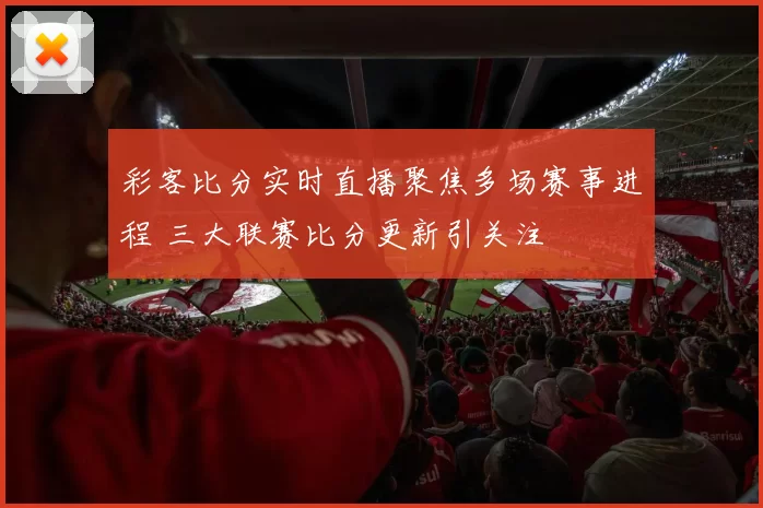 彩客比分实时直播聚焦多场赛事进程 三大联赛比分更新引关注