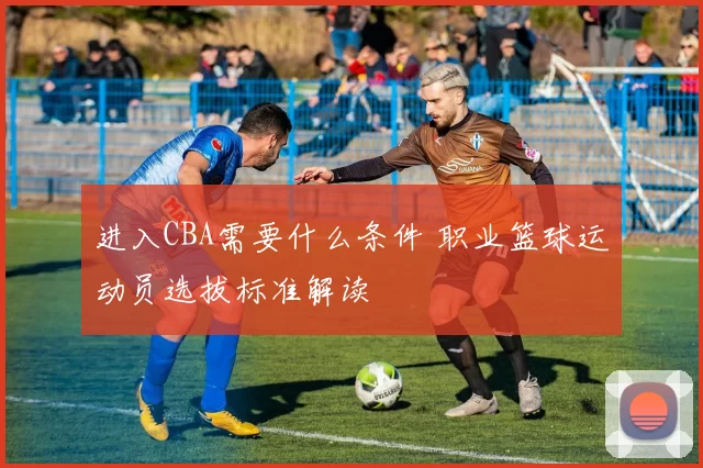 进入CBA需要什么条件 职业篮球运动员选拔标准解读