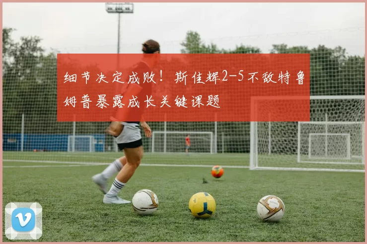 细节决定成败！斯佳辉2-5不敌特鲁姆普暴露成长关键课题